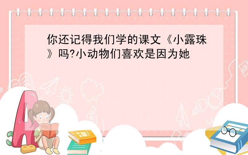 你还记得我们学的课文《小露珠》吗?小动物们喜欢是因为她