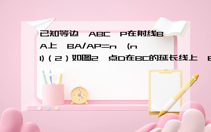 已知等边△ABC,P在射线BA上,BA/AP=n,(n≠1)（2）如图2,点D在BC的延长线上,BC=CD,PC=PD,求n的值（3）若点P在射线BA上,D在直线BC上.PC=PD,那么AC/CD=              （用含n的式子表示）