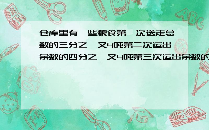 仓库里有一些粮食第一次送走总数的三分之一又4吨第二次运出余数的四分之一又4吨第三次运出余数的1/3又4吨最后剩12吨,这批粮食原有多少吨?