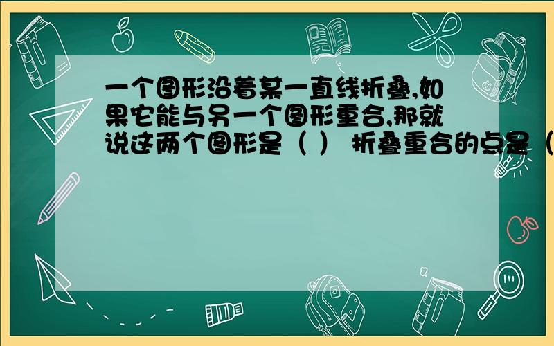 一个图形沿着某一直线折叠,如果它能与另一个图形重合,那就说这两个图形是（ ） 折叠重合的点是（ ）,叫做（ ）,两个图形关于直线对称也叫做（ ）急