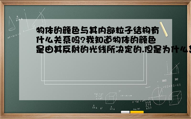 物体的颜色与其内部粒子结构有什么关系吗?我知道物体的颜色是由其反射的光线所决定的.但是为什么某个物体能反射这种光线?这与其内部粒子的排列结构有什么关系吗?