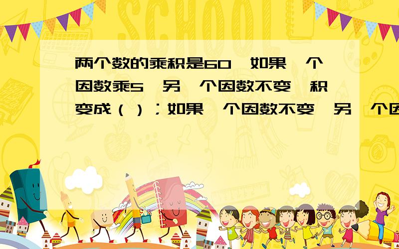 两个数的乘积是60,如果一个因数乘5,另一个因数不变,积变成（）；如果一个因数不变,另一个因数除以3,