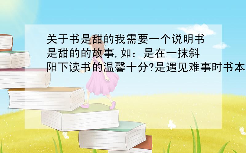 关于书是甜的我需要一个说明书是甜的的故事,如：是在一抹斜阳下读书的温馨十分?是遇见难事时书本给你的知识与信心?（最好是有关后者的）