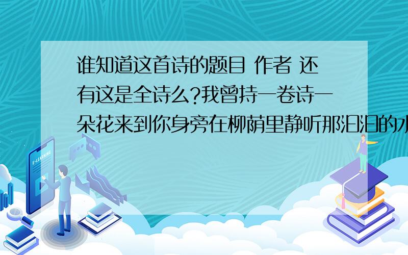 谁知道这首诗的题目 作者 还有这是全诗么?我曾持一卷诗一朵花来到你身旁在柳荫里静听那汩汩的水响诗,遗忘了；花,遗落了而今再等不到那流走的时光你曾几番入梦 同水上一片斜阳还有长