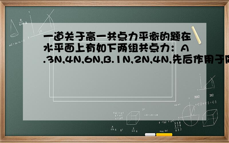 一道关于高一共点力平衡的题在水平面上有如下两组共点力：A.3N,4N,6N,B.1N,2N,4N,先后作用于同一物体,物体能否保持平衡,为什么?