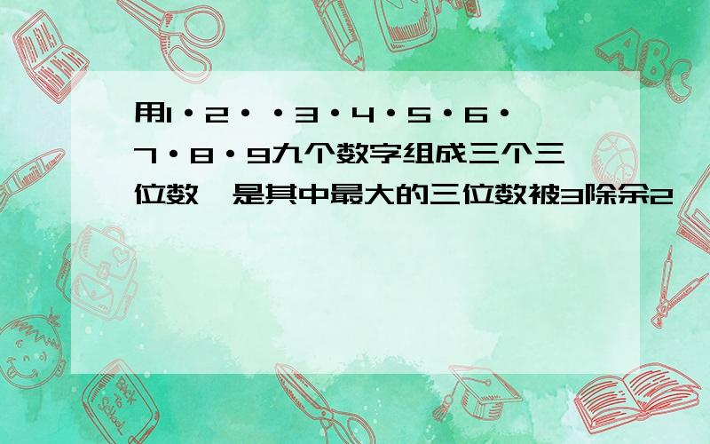 用1·2··3·4·5·6·7·8·9九个数字组成三个三位数,是其中最大的三位数被3除余2