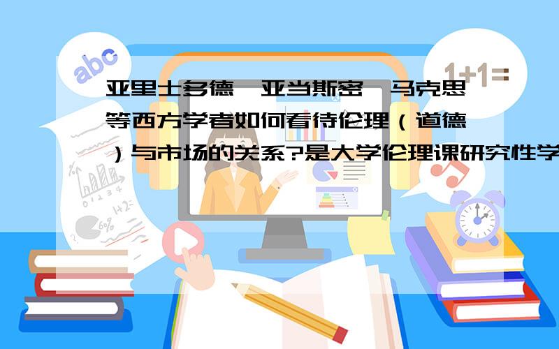 亚里士多德、亚当斯密、马克思等西方学者如何看待伦理（道德）与市场的关系?是大学伦理课研究性学习,课题叫《市场上最基本的道德原则是什么?为什么?》,做了个PPT,还想添加多一点内容.