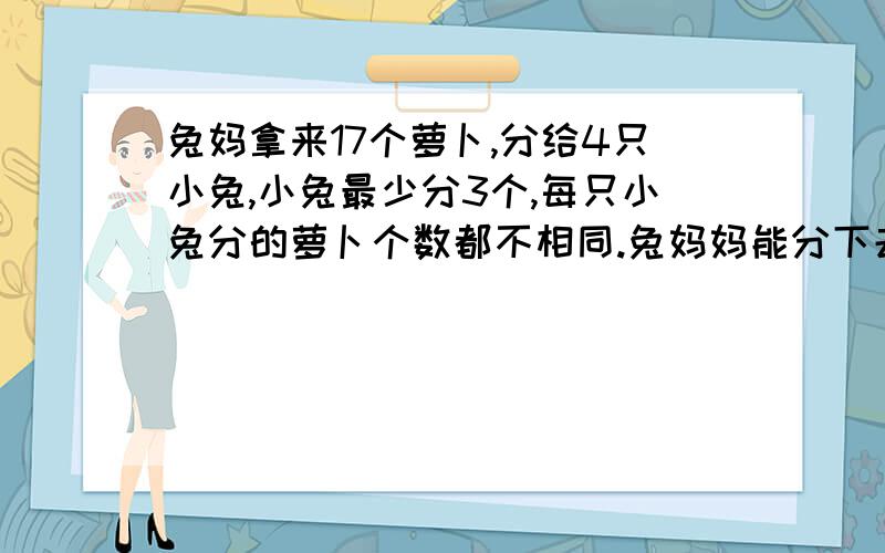 兔妈拿来17个萝卜,分给4只小兔,小兔最少分3个,每只小兔分的萝卜个数都不相同.兔妈妈能分下去吗?为什么?