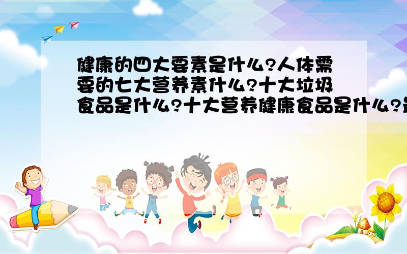 健康的四大要素是什么?人体需要的七大营养素什么?十大垃圾食品是什么?十大营养健康食品是什么?最受欢迎的营养保健食品是什么?