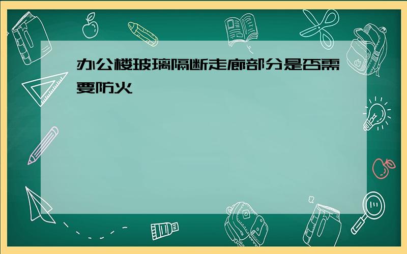 办公楼玻璃隔断走廊部分是否需要防火