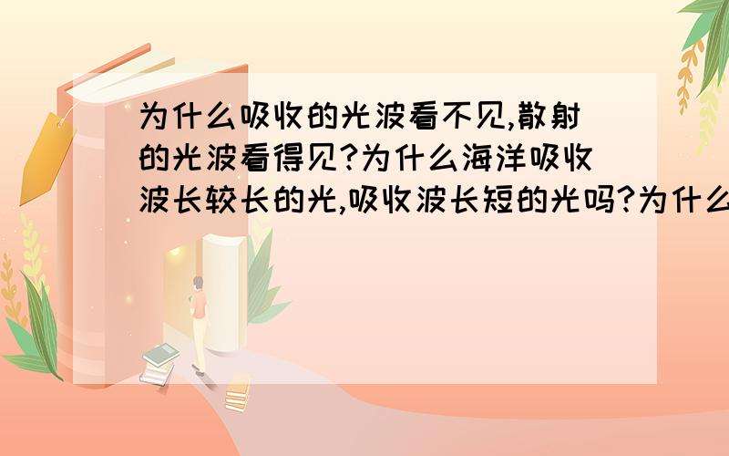 为什么吸收的光波看不见,散射的光波看得见?为什么海洋吸收波长较长的光,吸收波长短的光吗?为什么?为什么海洋能吸收波长较长的光，能吸收波长短的光吗？为什么？