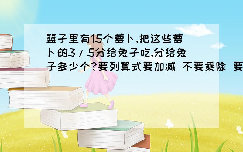 篮子里有15个萝卜,把这些萝卜的3/5分给兔子吃,分给兔子多少个?要列算式要加减 不要乘除 要简便