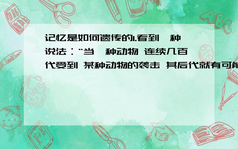 记忆是如何遗传的1.看到一种说法：“当一种动物 连续几百代受到 某种动物的袭击 其后代就有可能在对该种动物表现出本能一般的恐惧和躲避” 这种情况是否有科学依据?这种记忆的遗传是