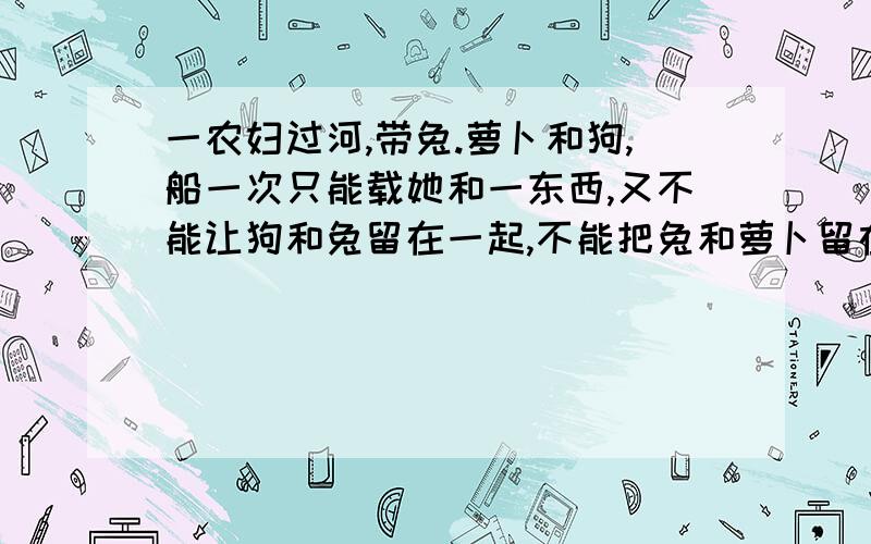 一农妇过河,带兔.萝卜和狗,船一次只能载她和一东西,又不能让狗和兔留在一起,不能把兔和萝卜留在一起,