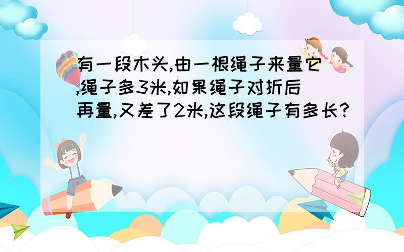 有一段木头,由一根绳子来量它,绳子多3米,如果绳子对折后再量,又差了2米,这段绳子有多长?