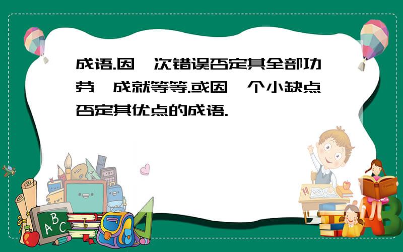 成语.因一次错误否定其全部功劳、成就等等.或因一个小缺点否定其优点的成语.