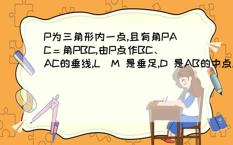 P为三角形内一点,且有角PAC＝角PBC,由P点作BC、AC的垂线,L\M 是垂足,D 是AB的中点.求证：DM=DL.