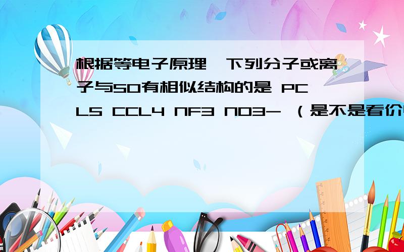 根据等电子原理,下列分子或离子与SO有相似结构的是 PCL5 CCL4 NF3 NO3- （是不是看价电子结构啊）晕··这个题目就是 SO