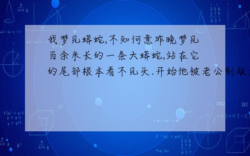 我梦见蟒蛇,不知何意昨晚梦见百余米长的一条大蟒蛇,站在它的尾部根本看不见头.开始他被老公制服盘在一个台子上,我去找绳子,在我还没拿准用那条绳子的当口,它挣脱开往远处快速爬去.蟒