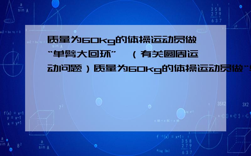 质量为60kg的体操运动员做“单臂大回环”,（有关圆周运动问题）质量为60kg的体操运动员做“单臂大回环”,用一只手抓住单杠,伸展身体,以单杠为轴做圆周运动,运动员到达最底点时手臂受的