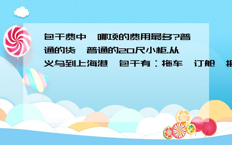 包干费中,哪项的费用最多?普通的货,普通的20尺小柜.从义乌到上海港,包干有：拖车,订舱,报关,提单,文件等其他杂费.请问上面所提到的费用中哪项花费最大?