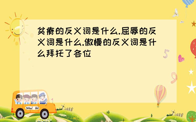 贫瘠的反义词是什么.屈辱的反义词是什么.傲慢的反义词是什么拜托了各位