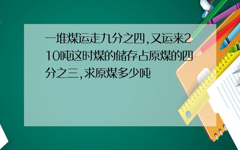 一堆煤运走九分之四,又运来210吨这时煤的储存占原煤的四分之三,求原煤多少吨