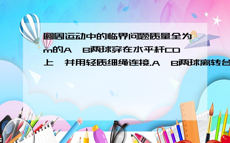 圆周运动中的临界问题质量全为m的A、B两球穿在水平杆CD上,并用轻质细绳连接.A、B两球离转台中心的距离分别是R和2R,他们与水平杆间的最大静摩擦全为重力的K倍.开始时细绳拉直但未张紧.若