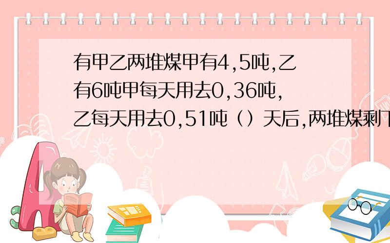 有甲乙两堆煤甲有4,5吨,乙有6吨甲每天用去0,36吨,乙每天用去0,51吨（）天后,两堆煤剩下的吨数相等要求例式计算