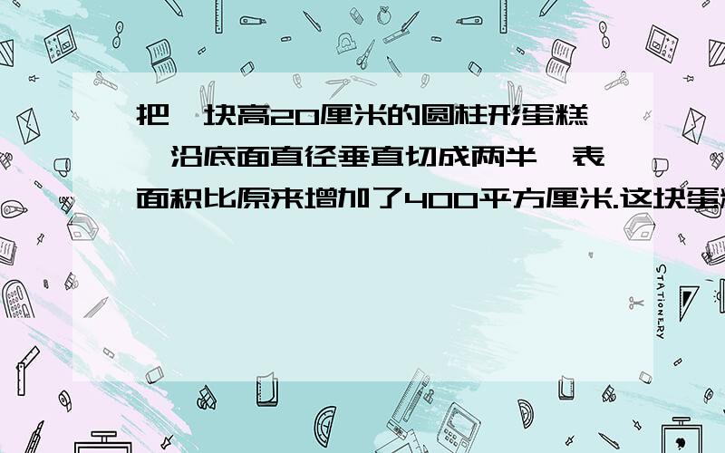 把一块高20厘米的圆柱形蛋糕,沿底面直径垂直切成两半,表面积比原来增加了400平方厘米.这块蛋糕的体积是多少立方厘米?