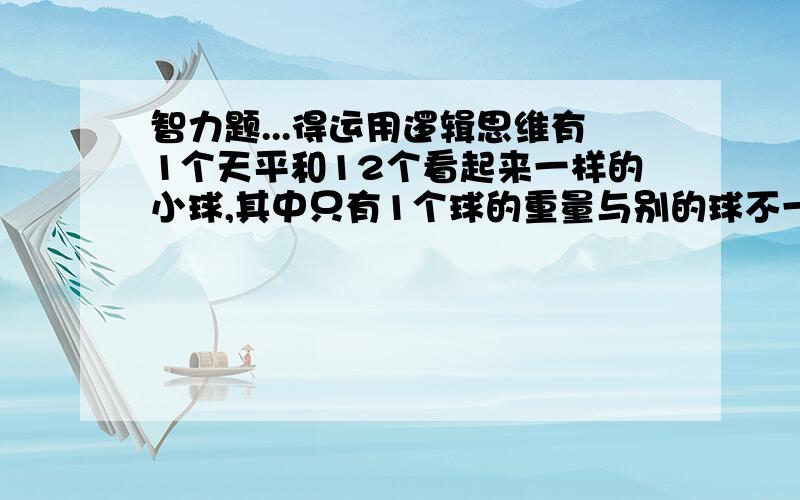 智力题...得运用逻辑思维有1个天平和12个看起来一样的小球,其中只有1个球的重量与别的球不一样,不知道是轻还是重 使用天平3次以下来识别出那个重量与其他球不一样的小球