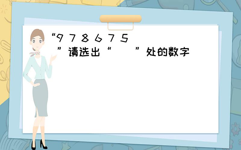 “9 7 8 6 7 5（ ）”请选出“（）”处的数字