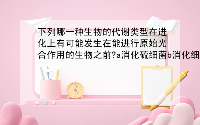 下列哪一种生物的代谢类型在进化上有可能发生在能进行原始光合作用的生物之前?a消化硫细菌b消化细菌c酵母菌d蓝藻 谢谢哥哥姐姐们,