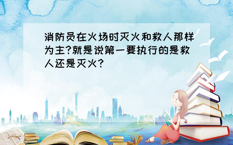 消防员在火场时灭火和救人那样为主?就是说第一要执行的是救人还是灭火?