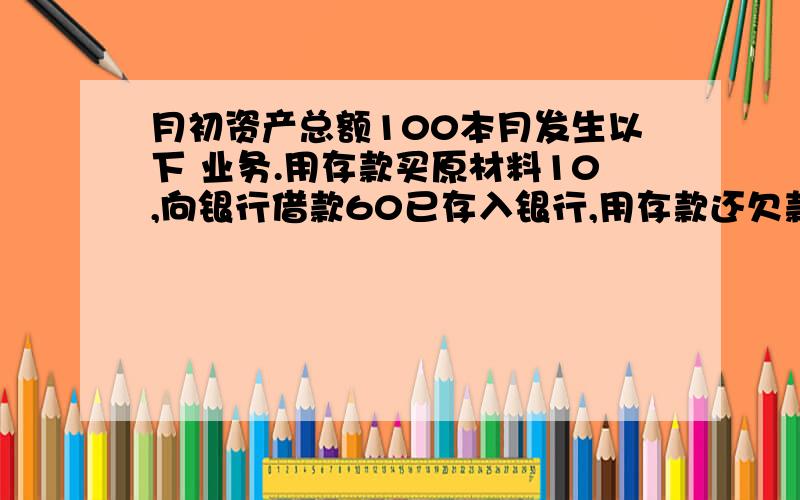 月初资产总额100本月发生以下 业务.用存款买原材料10,向银行借款60已存入银行,用存款还欠款30,收回应收账款20存入银行,算资产总额