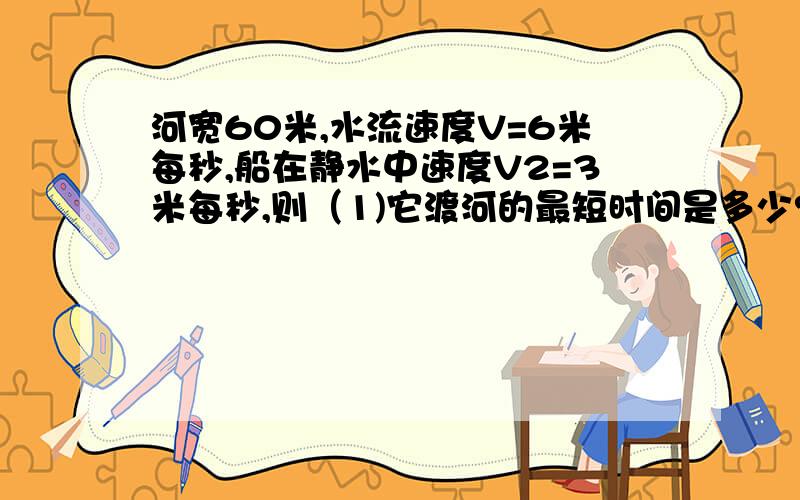 河宽60米,水流速度V=6米每秒,船在静水中速度V2=3米每秒,则（1)它渡河的最短时间是多少?