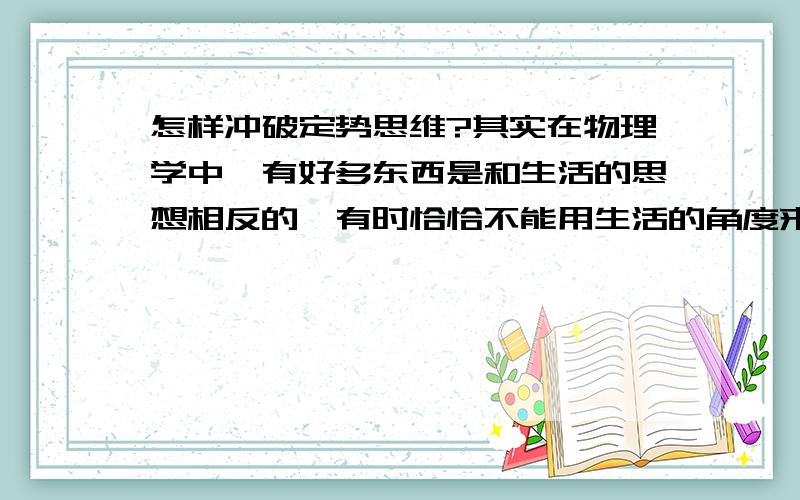 怎样冲破定势思维?其实在物理学中,有好多东西是和生活的思想相反的,有时恰恰不能用生活的角度来理解,要换一个角度才能正确认识这世界.就如牛顿如何发现万有引力一样.我觉得我有时也