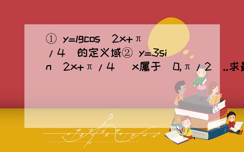 ① y=lgcos(2x+π/4）的定义域② y=3sin(2x+π/4) x属于[0,π/2]..求最值和相应的x的值③ y=sin(-2x+π/4) 求单调递减区间