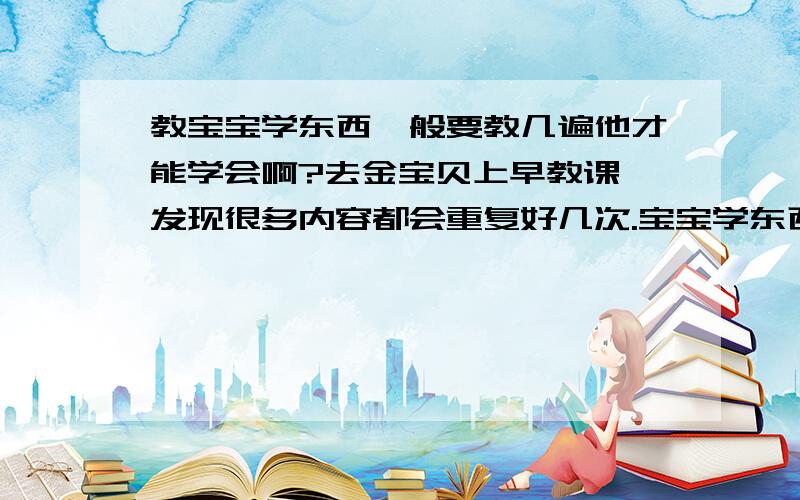 教宝宝学东西一般要教几遍他才能学会啊?去金宝贝上早教课,发现很多内容都会重复好几次.宝宝学东西要教几次才能学会啊?