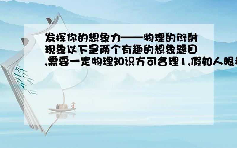 发挥你的想象力——物理的衍射现象以下是两个有趣的想象题目,需要一定物理知识方可合理1,假如人眼看东西的可见光波段不是现在的0.55微米左右,而是移到了毫米波段范围,而人眼的瞳孔人