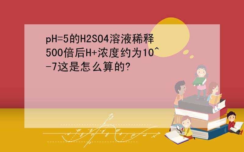 pH=5的H2SO4溶液稀释500倍后H+浓度约为10^-7这是怎么算的?