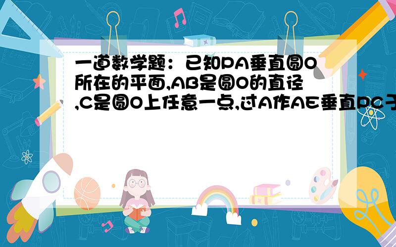 一道数学题：已知PA垂直圆O所在的平面,AB是圆O的直径,C是圆O上任意一点,过A作AE垂直PC于E,求证：AE...一道数学题：已知PA垂直圆O所在的平面,AB是圆O的直径,C是圆O上任意一点,过A作AE垂直PC于E,