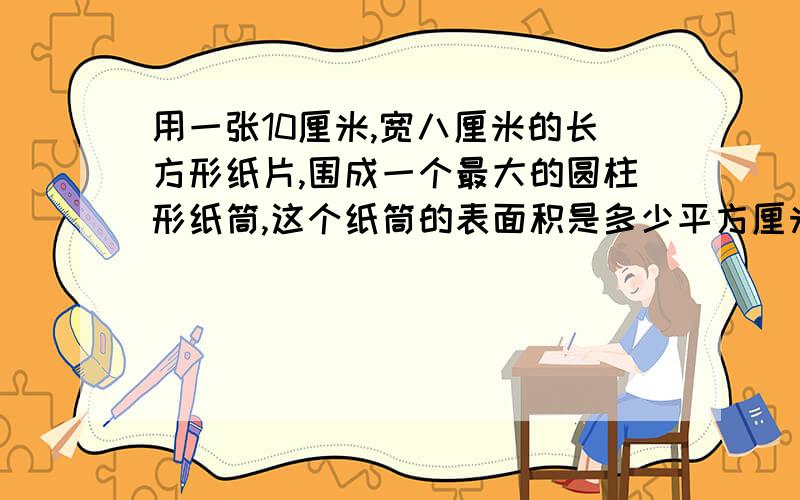 用一张10厘米,宽八厘米的长方形纸片,围成一个最大的圆柱形纸筒,这个纸筒的表面积是多少平方厘米?