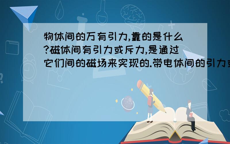 物体间的万有引力,靠的是什么?磁体间有引力或斥力,是通过它们间的磁场来实现的.带电体间的引力或斥力,是通过它们间的电场来实现的.两物体间的万有引力,是通过什么来实现的呢?简洁一