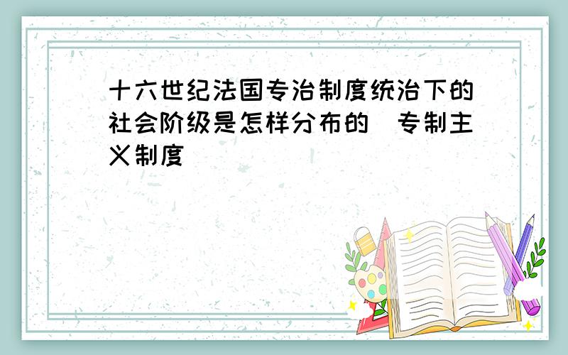 十六世纪法国专治制度统治下的社会阶级是怎样分布的（专制主义制度）