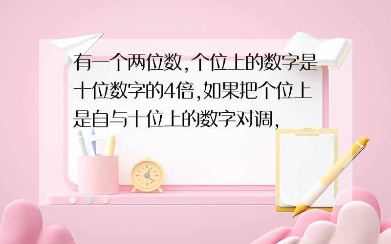 有一个两位数,个位上的数字是十位数字的4倍,如果把个位上是自与十位上的数字对调,