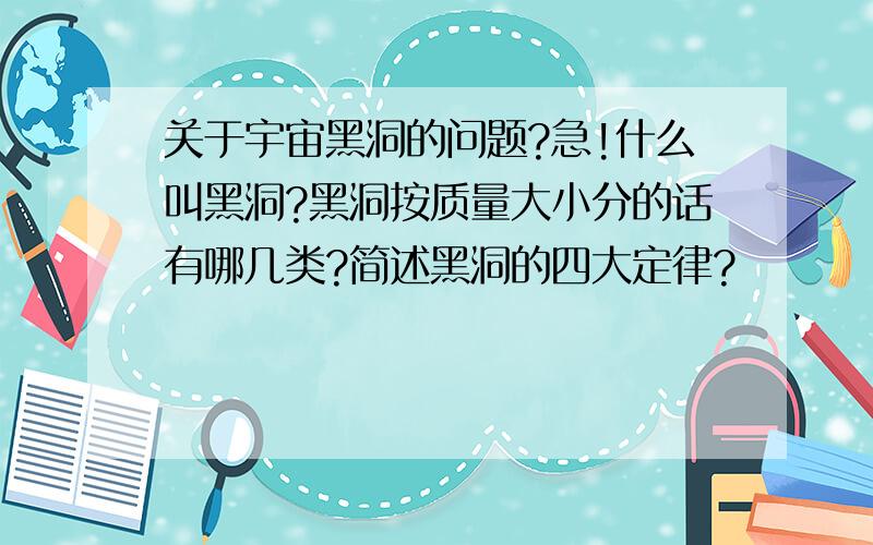 关于宇宙黑洞的问题?急!什么叫黑洞?黑洞按质量大小分的话有哪几类?简述黑洞的四大定律?