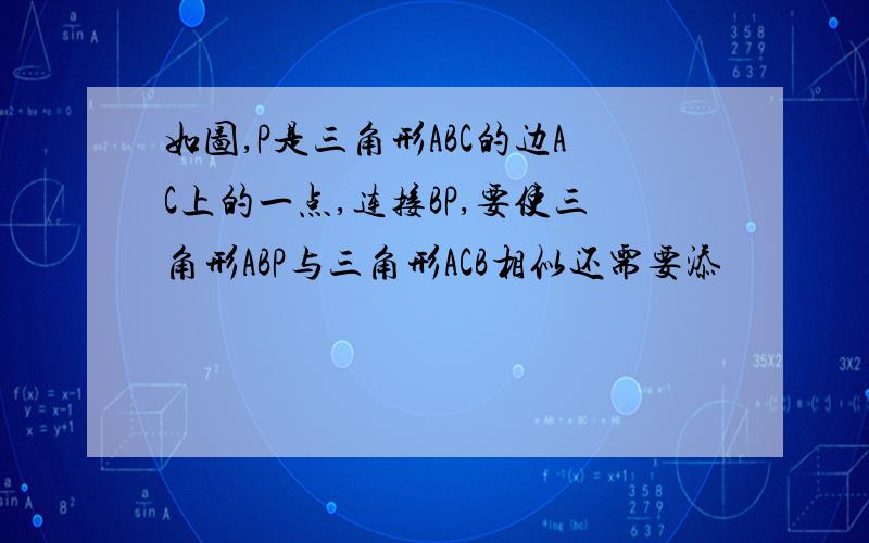 如图,P是三角形ABC的边AC上的一点,连接BP,要使三角形ABP与三角形ACB相似还需要添