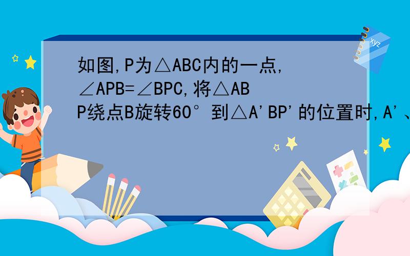 如图,P为△ABC内的一点,∠APB=∠BPC,将△ABP绕点B旋转60°到△A'BP'的位置时,A'、P'、P、C四点在同一条直线上,求∠APB、∠BPC、∠CPA的度数.