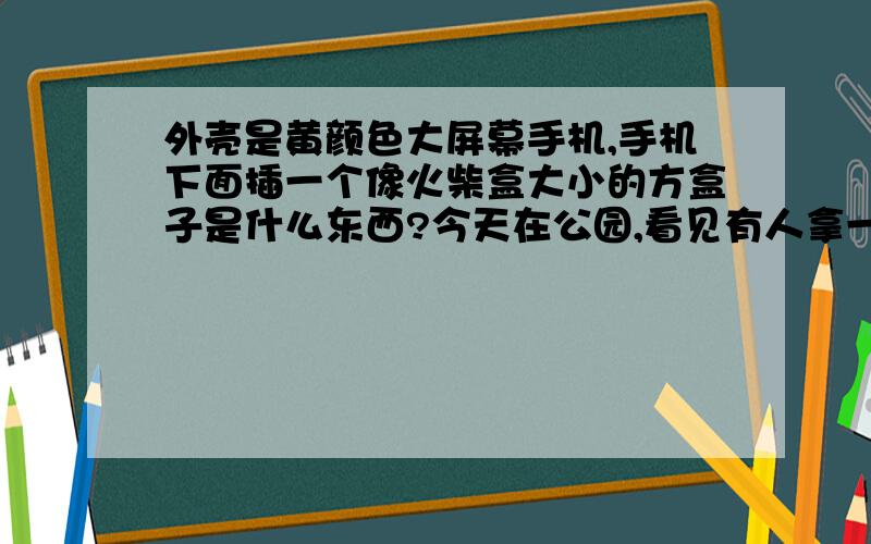 外壳是黄颜色大屏幕手机,手机下面插一个像火柴盒大小的方盒子是什么东西?今天在公园,看见有人拿一个长方形大屏幕触屏手机,底壳是黄颜色正面是黑色,手机上LOGO不是摩托,也不是诺基亚,